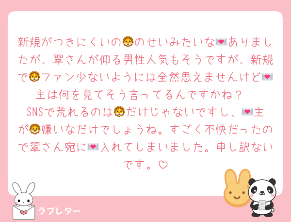 新規がつきにくいの🦁のせいみたいな💌ありましたが、翠さんが仰る男性人気もそうですが、新規で🦁ファン少ないようには全然思えませんけど💌主は何を見てそう言ってるんですかね？
SNSで荒れるのは🦁だけじゃないですし、💌主が🦁嫌いなだけでしょうね。すごく不快だったので翠さん宛に💌入れてしまいました。申し訳ないです。