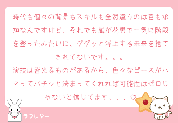 時代も個々の背景もスキルも全然違うのは百も承知なんですけど、それでも嵐が花男で一気に階段を登ったみたいに、ググッと浮上する未来を捨てきれてないです。。。
演技は皆光るものがあるから、色々なピースがハマってバチッと決まってくれれば可能性はゼロじゃないと信じてます、、、