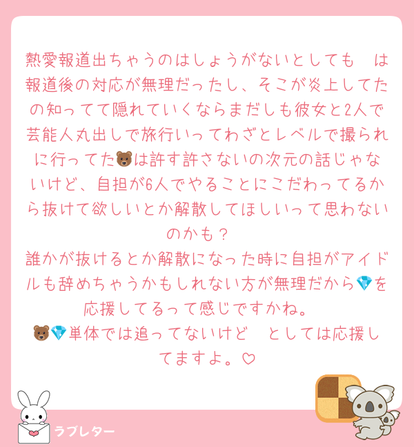 熱愛報道出ちゃうのはしょうがないとしても🦓は報道後の対応が無理だったし、そこが炎上してたの知ってて隠れていくならまだしも彼女と2人で芸能人丸出しで旅行いってわざとレベルで撮られに行ってた🐻‍は許す許さないの次元の話じゃないけど、自担が6人でやることにこだわってるから抜けて欲しいとか解散してほしいって思わないのかも？
誰かが抜けるとか解散になった時に自担がアイドルも辞めちゃうかもしれない方が無理だから💎を応援してるって感じですかね。
🦓🐻️単体では追ってないけど💎としては応援してますよ。