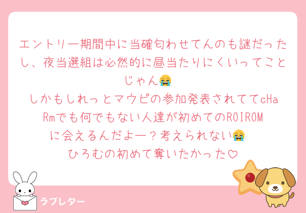 エントリー期間中に当確匂わせてんのも謎だったし、夜当選組は必然的に昼当たりにくいってことじゃん😭
しかもしれっとマウピの参加発表されててcHaRmでも何でもない人達が初めてのROIROMに会えるんだよー？考えられない😭
ひろむの初めて奪いたかった