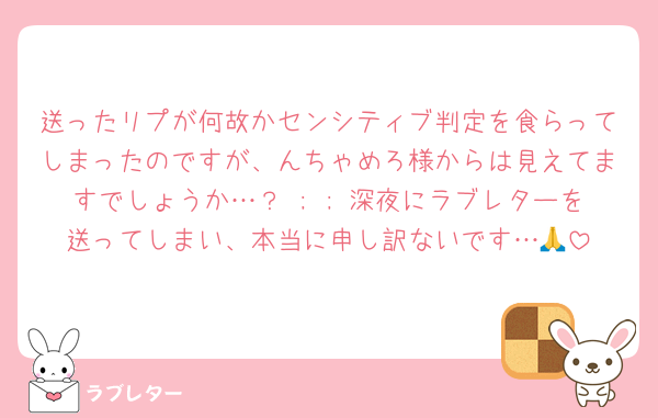送ったリプが何故かセンシティブ判定を食らってしまったのですが、んちゃめろ様からは見えてますでしょうか…？ ; ; 深夜にラブレターを送ってしまい、本当に申し訳ないです…🙏
