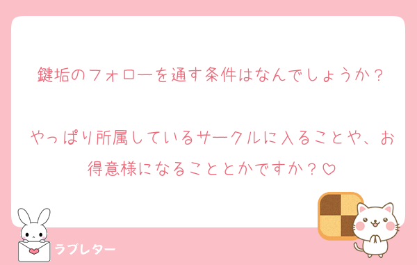 鍵垢のフォローを通す条件はなんでしょうか？

やっぱり所属しているサークルに入ることや、お得意様になることとかですか？