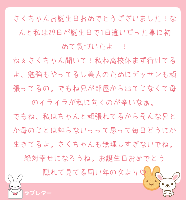 さくちゃんお誕生日おめでとうございました！なんと私は29日が誕生日で1日違いだった事に初めて気づいたよ〜！
ねぇさくちゃん聞いて！私ね高校休まず行けてるよ、勉強もやってるし美大のためにデッサンも頑張ってるの。でもね兄が部屋から出てこなくて母のイライラが私に向くのが辛いなぁ。
でもね、私はちゃんと頑張れてるからそんな兄とか母のことは知らないっって思って毎日どうにか生きてるよ。さくちゃんも無理しすぎないでね。絶対幸せになろうね。お誕生日おめでとう
隠れて見てる同い年の女より