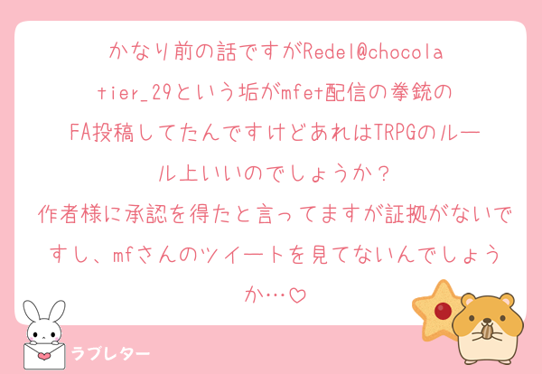 かなり前の話ですがRedel@chocolatier_29という垢がmfet配信の拳銃のFA投稿してたんですけどあれはTRPGのルール上いいのでしょうか？
作者様に承認を得たと言ってますが証拠がないですし、mfさんのツイートを見てないんでしょうか…