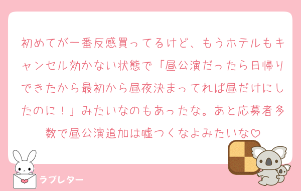 初めてが一番反感買ってるけど、もうホテルもキャンセル効かない状態で「昼公演だったら日帰りできたから最初から昼夜決まってれば昼だけにしたのに！」みたいなのもあったな。あと応募者多数で昼公演追加は嘘つくなよみたいな