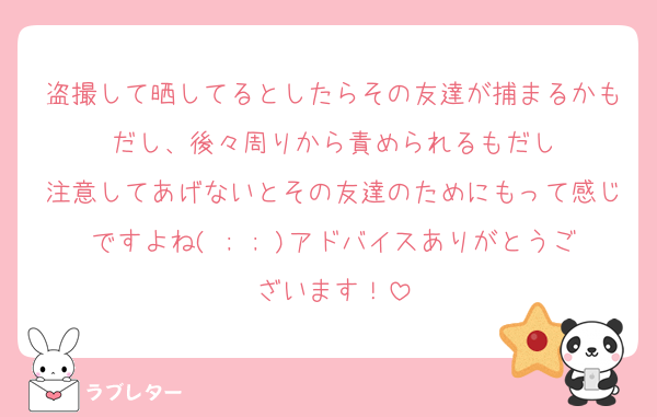 盗撮して晒してるとしたらその友達が捕まるかもだし、後々周りから責められるもだし
注意してあげないとその友達のためにもって感じですよね( ; ; )アドバイスありがとうございます！