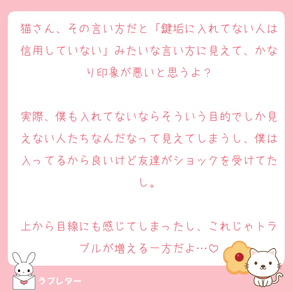 猫さん、その言い方だと「鍵垢に入れてない人は信用していない」みたいな言い方に見えて、かなり印象が悪いと思うよ？

実際、僕も入れてないならそういう目的でしか見えない人たちなんだなって見えてしまうし、僕は入ってるから良いけど友達がショックを受けてたし。

上から目線にも感じてしまったし、これじゃトラブルが増える一方だよ…