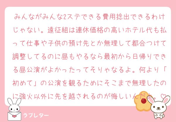 みんながみんな2ステできる費用捻出できるわけじゃない。遠征組は連休価格の高いホテル代も払って仕事や子供の預け先とか無理して都合つけて調整してるのに昼もやるなら最初から日帰りできる昼公演がよかったってそりゃなるよ。何より「初めて」の公演を観るためにそこまで無理したのに強火以外に先を越されるのが悔しいんだよ。