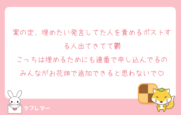 案の定、埋めたい発言してた人を責めるポストする人出てきてて鬱
こっちは埋めるためにも連番で申し込んでるの
みんながお花畑で追加できると思わないで