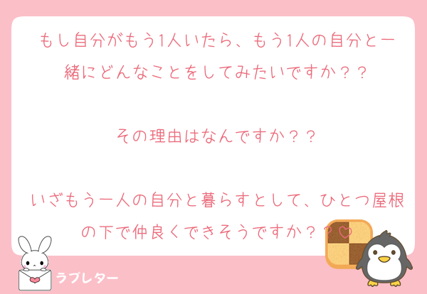 もし自分がもう1人いたら、もう1人の自分と一緒にどんなことをしてみたいですか？？

その理由はなんですか？？

いざもう一人の自分と暮らすとして、ひとつ屋根の下で仲良くできそうですか？？