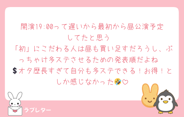 開演19:00って遅いから最初から昼公演予定してたと思う
「初」にこだわる人は昼も買い足すだろうし、ぶっちゃけ多ステさせるための発表順だよね
💲オタ歴長すぎて自分も多ステできる！お得！としか感じなかった🤣
