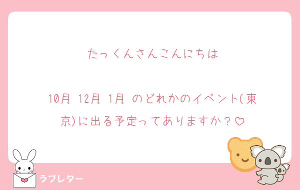 たっくんさんこんにちは

10月 12月 1月 のどれかのイベント(東京)に出る予定ってありますか？