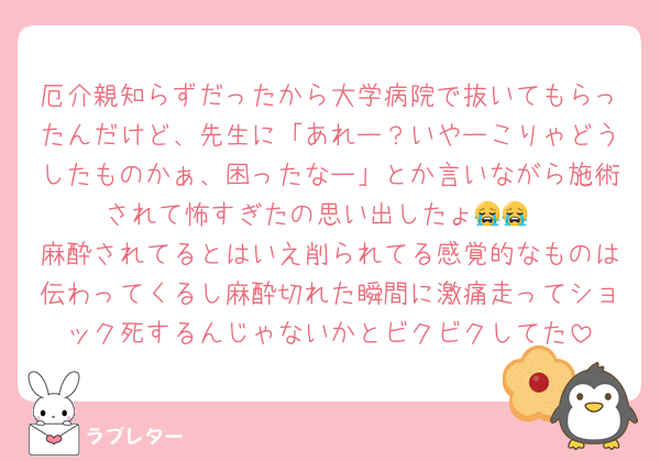厄介親知らずだったから大学病院で抜いてもらったんだけど、先生に「あれー？いやーこりゃどうしたものかぁ、困ったなー」とか言いながら施術されて怖すぎたの思い出したょ😭😭
麻酔されてるとはいえ削られてる感覚的なものは伝わってくるし麻酔切れた瞬間に激痛走ってショック死するんじゃないかとビクビクしてた
