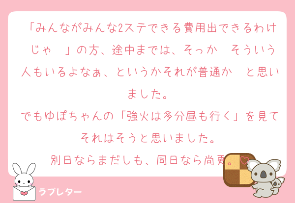 「みんながみんな2ステできる費用出できるわけ じゃ〜」の方、途中までは、そっか〜そういう人もいるよなぁ、というかそれが普通か〜と思いました。
でもゆぽちゃんの「強火は多分昼も行く」を見てそれはそうと思いました。
別日ならまだしも、同日なら尚更。