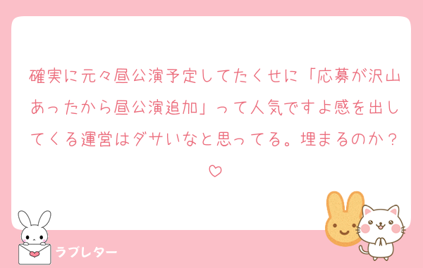 確実に元々昼公演予定してたくせに「応募が沢山あったから昼公演追加」って人気ですよ感を出してくる運営はダサいなと思ってる。埋まるのか？