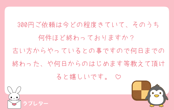300円ご依頼は今どの程度きていて、そのうち何件ほど終わっておりますか？♡
古い方からやっているとの事ですので何日までの終わった、や何日からのはじめます等教えて頂けると嬉しいです。♡