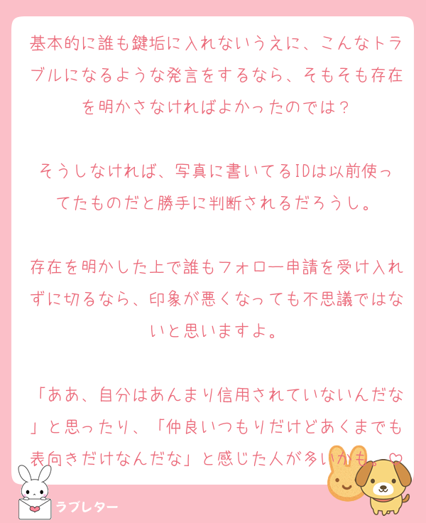 基本的に誰も鍵垢に入れないうえに、こんなトラブルになるような発言をするなら、そもそも存在を明かさなければよかったのでは？

そうしなければ、写真に書いてるIDは以前使ってたものだと勝手に判断されるだろうし。

存在を明かした上で誰もフォロー申請を受け入れずに切るなら、印象が悪くなっても不思議ではないと思いますよ。

「ああ、自分はあんまり信用されていないんだな」と思ったり、「仲良いつもりだけどあくまでも表向きだけなんだな」と感じた人が多いかも。