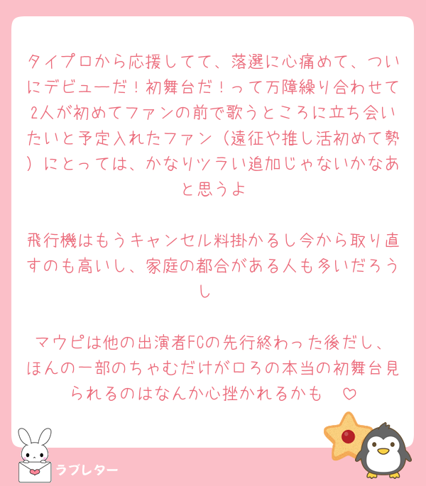 タイプロから応援してて、落選に心痛めて、ついにデビューだ！初舞台だ！って万障繰り合わせて2人が初めてファンの前で歌うところに立ち会いたいと予定入れたファン（遠征や推し活初めて勢）にとっては、かなりツラい追加じゃないかなあ〜と思うよ

飛行機はもうキャンセル料掛かるし今から取り直すのも高いし、家庭の都合がある人も多いだろうし

マウピは他の出演者FCの先行終わった後だし、ほんの一部のちゃむだけがロろの本当の初舞台見られるのはなんか心挫かれるかも🥲