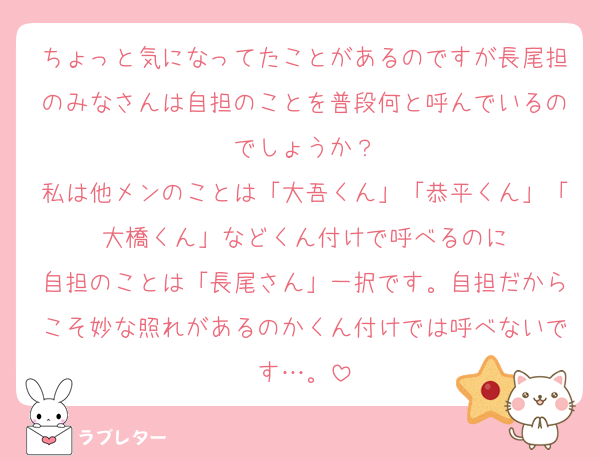 ちょっと気になってたことがあるのですが長尾担のみなさんは自担のことを普段何と呼んでいるのでしょうか？
私は他メンのことは「大吾くん」「恭平くん」「大橋くん」などくん付けで呼べるのに
自担のことは「長尾さん」一択です。自担だからこそ妙な照れがあるのかくん付けでは呼べないです…。