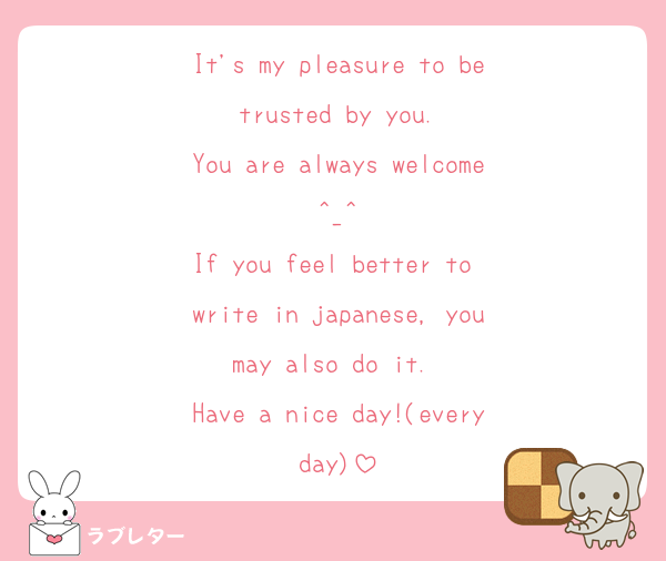 It's my pleasure to be trusted by you. 
You are always welcome^_^
If you feel better to write in japanese, you may also do it.  
Have a nice day!(everyday)