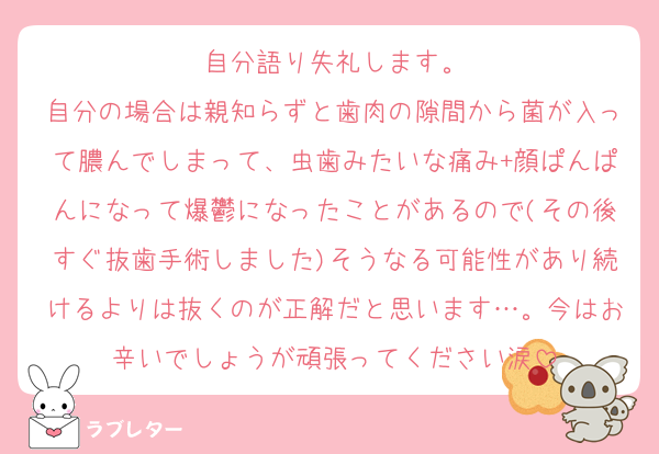 自分語り失礼します。
自分の場合は親知らずと歯肉の隙間から菌が入って膿んでしまって、虫歯みたいな痛み+顔ぱんぱんになって爆鬱になったことがあるので(その後すぐ抜歯手術しました)そうなる可能性があり続けるよりは抜くのが正解だと思います…。今はお辛いでしょうが頑張ってください涙