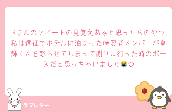 Kさんのツイートの見覚えあると思ったらのやつ私は遠征でホテルに泊まった時忍者メンバーが皇輝くんを怒らせてしまって謝りに行った時のポーズだと思っちゃいました😂