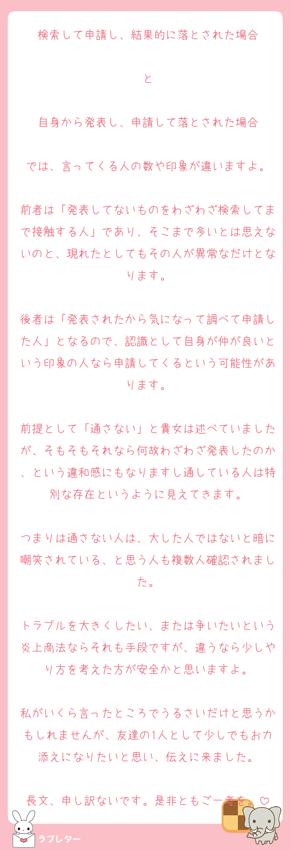 検索して申請し、結果的に落とされた場合

と

自身から発表し、申請して落とされた場合

では、言ってくる人の数や印象が違いますよ。

前者は「発表してないものをわざわざ検索してまで接触する人」であり、そこまで多いとは思えないのと、現れたとしてもその人が異常なだけとなります。

後者は「発表されたから気になって調べて申請した人」となるので、認識として自身が仲が良いという印象の人なら申請してくるという可能性があります。

前提として「通さない」と貴女は述べていましたが、そもそもそれなら何故わざわざ発表したのか、という違和感にもなりますし通している人は特別な存在というように見えてきます。

つまりは通さない人は、大した人ではないと暗に嘲笑されている、と思う人も複数人確認されました。

トラブルを大きくしたい、または争いたいという炎上商法ならそれも手段ですが、違うなら少しやり方を考えた方が安全かと思いますよ。

私がいくら言ったところでうるさいだけと思うかもしれませんが、友達の1人として少しでもお力添えになりたいと思い、伝えに来ました。

長文、申し訳ないです。是非ともご一考を。