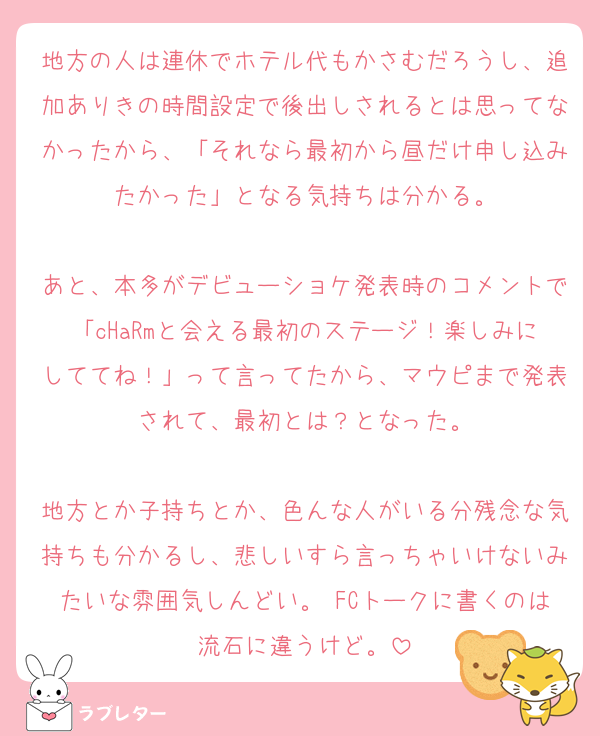 地方の人は連休でホテル代もかさむだろうし、追加ありきの時間設定で後出しされるとは思ってなかったから、「それなら最初から昼だけ申し込みたかった」となる気持ちは分かる。

あと、本多がデビューショケ発表時のコメントで「cHaRmと会える最初のステージ！楽しみにしててね！」って言ってたから、マウピまで発表されて、最初とは？となった。

地方とか子持ちとか、色んな人がいる分残念な気持ちも分かるし、悲しいすら言っちゃいけないみたいな雰囲気しんどい。 FCトークに書くのは流石に違うけど。