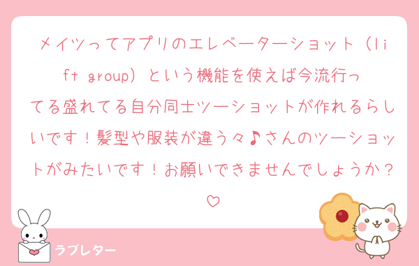 メイツってアプリのエレベーターショット（lift group）という機能を使えば今流行ってる盛れてる自分同士ツーショットが作れるらしいです！髪型や服装が違う々♪さんのツーショットがみたいです！お願いできませんでしょうか？
