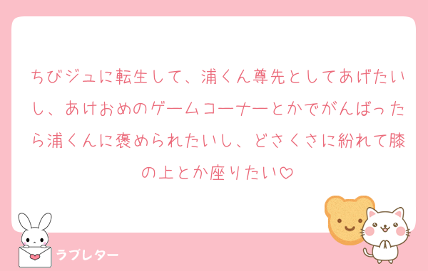 ちびジュに転生して、浦くん尊先としてあげたいし、あけおめのゲームコーナーとかでがんばったら浦くんに褒められたいし、どさくさに紛れて膝の上とか座りたい