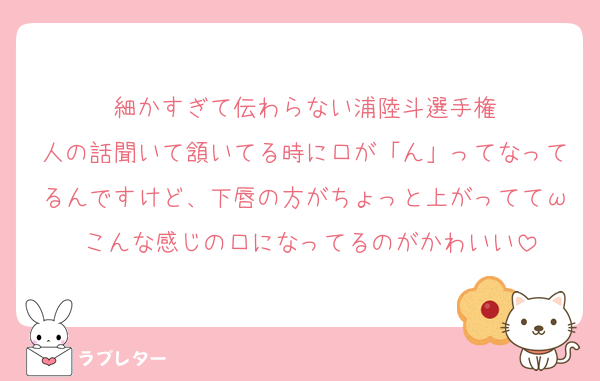 細かすぎて伝わらない浦陸斗選手権
人の話聞いて頷いてる時に口が「ん」ってなってるんですけど、下唇の方がちょっと上がっててω こんな感じの口になってるのがかわいい