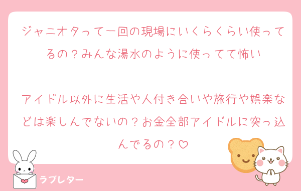 ジャニオタって一回の現場にいくらくらい使ってるの？みんな湯水のように使ってて怖い

アイドル以外に生活や人付き合いや旅行や娯楽などは楽しんでないの？お金全部アイドルに突っ込んでるの？