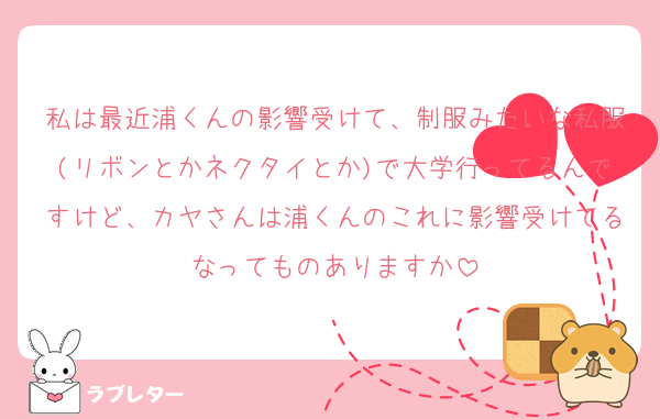 私は最近浦くんの影響受けて、制服みたいな私服(リボンとかネクタイとか)で大学行ってるんですけど、カヤさんは浦くんのこれに影響受けてるなってものありますか