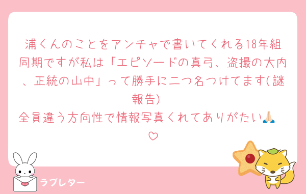 浦くんのことをアンチャで書いてくれる18年組同期ですが私は「エピソードの真弓、盗撮の大内、正統の山中」って勝手に二つ名つけてます(謎報告)
全員違う方向性で情報写真くれてありがたい🙏🏻