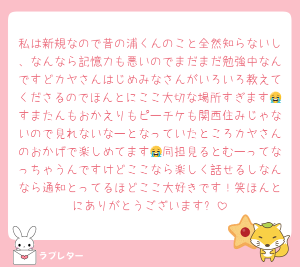 私は新規なので昔の浦くんのこと全然知らないし、なんなら記憶力も悪いのでまだまだ勉強中なんですどカヤさんはじめみなさんがいろいろ教えてくださるのでほんとにここ大切な場所すぎます😭すまたんもおかえりもピーチケも関西住みじゃないので見れないなーとなっていたところカヤさんのおかげで楽しめてます😭同担見るとむーってなっちゃうんですけどここなら楽しく話せるしなんなら通知とってるほどここ大好きです！笑ほんとにありがとうございます✨️