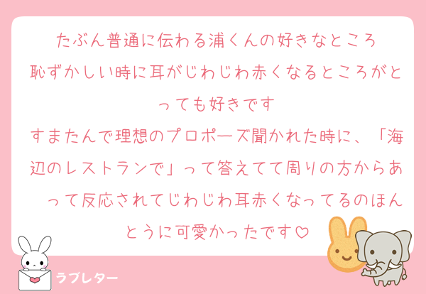 たぶん普通に伝わる浦くんの好きなところ
恥ずかしい時に耳がじわじわ赤くなるところがとっても好きです
すまたんで理想のプロポーズ聞かれた時に、「海辺のレストランで」って答えてて周りの方からあ〜って反応されてじわじわ耳赤くなってるのほんとうに可愛かったです