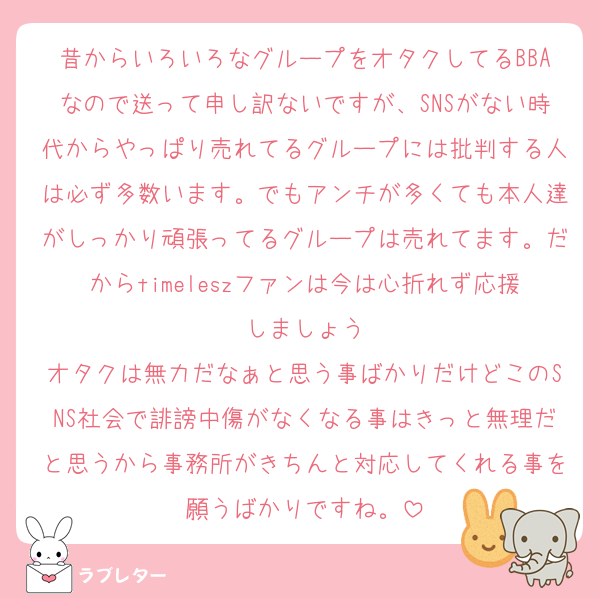 昔からいろいろなグループをオタクしてるBBAなので送って申し訳ないですが、SNSがない時代からやっぱり売れてるグループには批判する人は必ず多数います。でもアンチが多くても本人達がしっかり頑張ってるグループは売れてます。だからtimeleszファンは今は心折れず応援しましょう
オタクは無力だなぁと思う事ばかりだけどこのSNS社会で誹謗中傷がなくなる事はきっと無理だと思うから事務所がきちんと対応してくれる事を願うばかりですね。