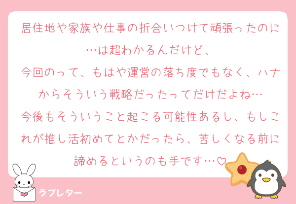 居住地や家族や仕事の折合いつけて頑張ったのに…は超わかるんだけど、
今回のって、もはや運営の落ち度でもなく、ハナからそういう戦略だったってだけだよね…
今後もそういうこと起こる可能性あるし、もしこれが推し活初めてとかだったら、苦しくなる前に諦めるというのも手です…