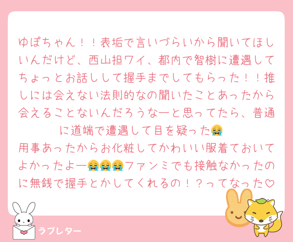ゆぽちゃん！！表垢で言いづらいから聞いてほしいんだけど、西山担ワイ、都内で智樹に遭遇してちょっとお話しして握手までしてもらった！！推しには会えない法則的なの聞いたことあったから会えることないんだろうなーと思ってたら、普通に道端で遭遇して目を疑った😭
用事あったからお化粧してかわいい服着ておいてよかったよー😭😭😭ファンミでも接触なかったのに無銭で握手とかしてくれるの！？ってなった