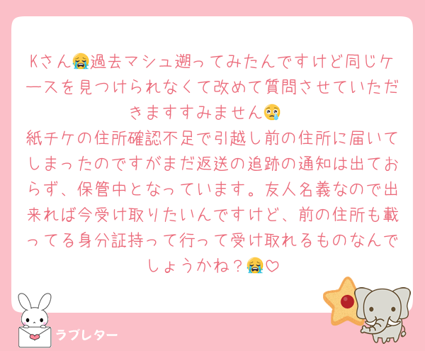 Kさん😭過去マシュ遡ってみたんですけど同じケースを見つけられなくて改めて質問させていただきますすみません😢
紙チケの住所確認不足で引越し前の住所に届いてしまったのですがまだ返送の追跡の通知は出ておらず、保管中となっています。友人名義なので出来れば今受け取りたいんですけど、前の住所も載ってる身分証持って行って受け取れるものなんでしょうかね？😭