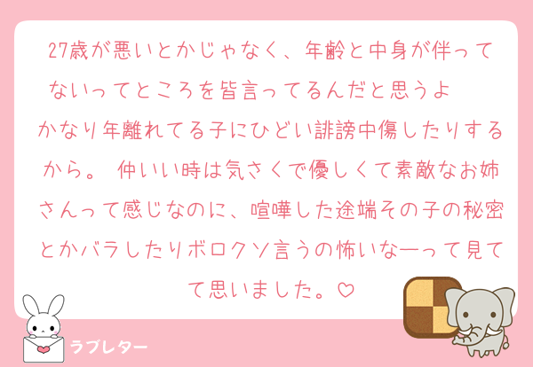27歳が悪いとかじゃなく、年齢と中身が伴ってないってところを皆言ってるんだと思うよ〜  かなり年離れてる子にひどい誹謗中傷したりするから。 仲いい時は気さくで優しくて素敵なお姉さんって感じなのに、喧嘩した途端その子の秘密とかバラしたりボロクソ言うの怖いなーって見てて思いました。