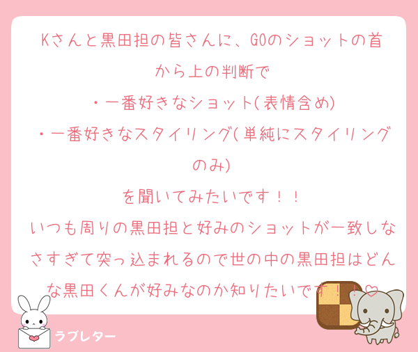Kさんと黒田担の皆さんに、GOのショットの首から上の判断で
・一番好きなショット(表情含め)
・一番好きなスタイリング(単純にスタイリングのみ)
を聞いてみたいです！！
いつも周りの黒田担と好みのショットが一致しなさすぎて突っ込まれるので世の中の黒田担はどんな黒田くんが好みなのか知りたいです！！