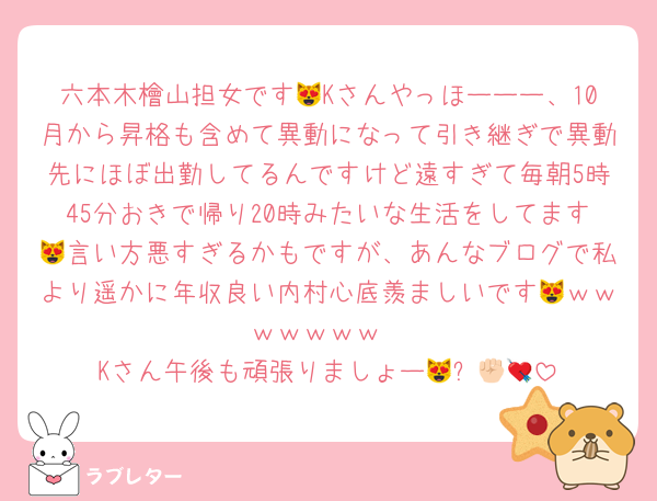 六本木檜山担女です😻Kさんやっほーーー、10月から昇格も含めて異動になって引き継ぎで異動先にほぼ出勤してるんですけど遠すぎて毎朝5時45分おきで帰り20時みたいな生活をしてます😻言い方悪すぎるかもですが、あんなブログで私より遥かに年収良い内村心底羨ましいです😻ｗｗｗｗｗｗｗ
Kさん午後も頑張りましょー😻✊🏻💘