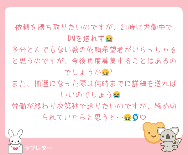 依頼を勝ち取りたいのですが、21時に労働中でDMを送れず😭
多分とんでもない数の依頼希望者がいらっしゃると思うのですが、今後再度募集することはあるのでしょうか😭❓
また、抽選になった際は何時までに詳細を送ればいいのでしょう😭
労働が終わり次第秒で送りたいのですが、締め切られていたらと思うと…😭🌀