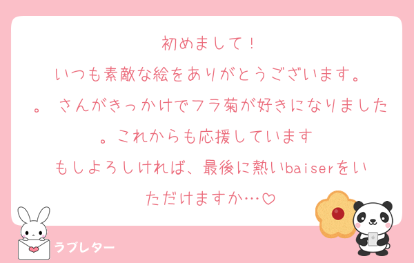 初めまして！
いつも素敵な絵をありがとうございます。
。 さんがきっかけでフラ菊が好きになりました。これからも応援しています♡
もしよろしければ、最後に熱いbaiserをいただけますか…