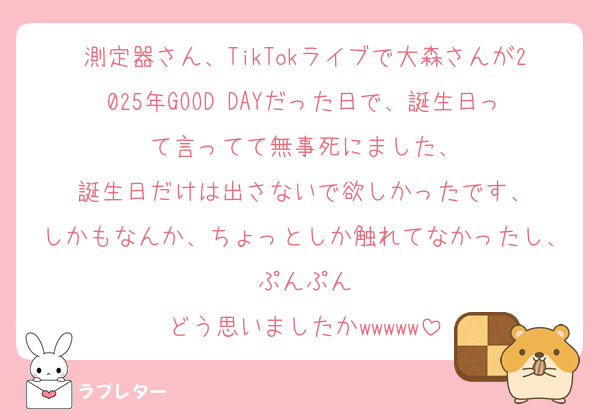 測定器さん、TikTokライブで大森さんが2025年GOOD DAYだった日で、誕生日って言ってて無事死にました、
誕生日だけは出さないで欲しかったです、
しかもなんか、ちょっとしか触れてなかったし、ぷんぷん
どう思いましたかwwwww