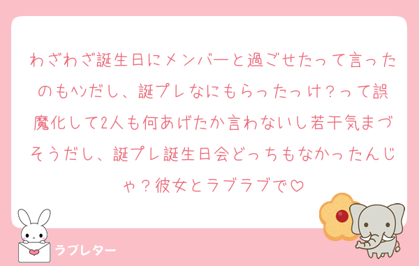 わざわざ誕生日にメンバーと過ごせたって言ったのもﾍﾝだし、誕プレなにもらったっけ？って誤魔化して2人も何あげたか言わないし若干気まづそうだし、誕プレ誕生日会どっちもなかったんじゃ？彼女とラブラブで