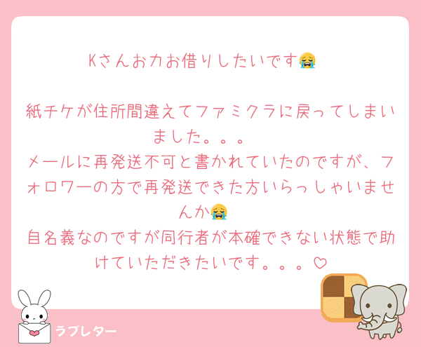 Kさんお力お借りしたいです😭

紙チケが住所間違えてファミクラに戻ってしまいました。。。
メールに再発送不可と書かれていたのですが、フォロワーの方で再発送できた方いらっしゃいませんか😭
自名義なのですが同行者が本確できない状態で助けていただきたいです。。。