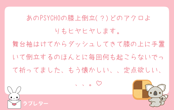 あのPSYCHOの膝上倒立(？)どのアクロよりもヒヤヒヤします。
舞台袖はけてからダッシュしてきて膝の上に手置いて倒立するのほんとに毎回何も起こらないでって祈ってました、もう懐かしい、、定点欲しい、、、。