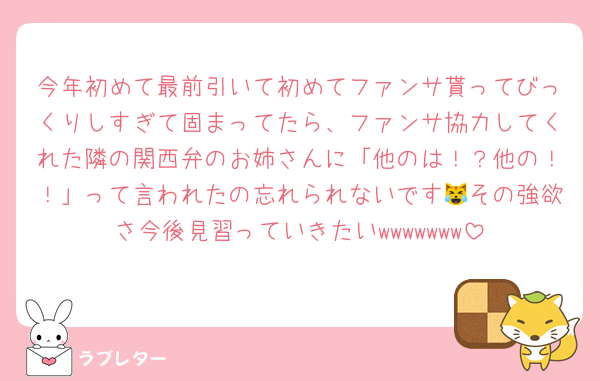 今年初めて最前引いて初めてファンサ貰ってびっくりしすぎて固まってたら、ファンサ協力してくれた隣の関西弁のお姉さんに「他のは！？他の！！」って言われたの忘れられないです😹その強欲さ今後見習っていきたいwwwwwww